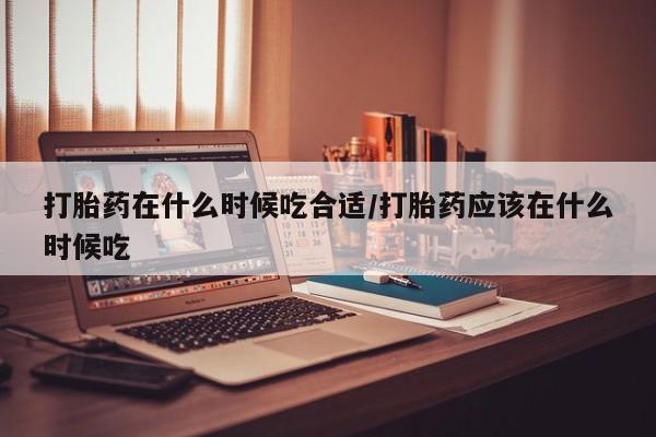 打胎药叫什么名字怎么购买打胎药在什么时候吃合适/打胎药应该在什么时候吃