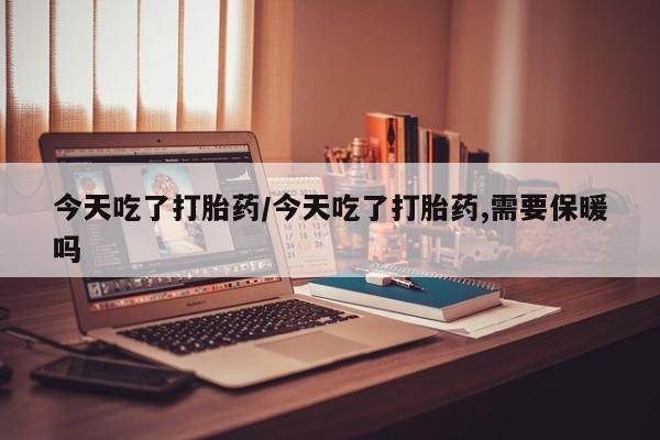 打胎药叫什么名字怎么购买今天吃了打胎药/今天吃了打胎药,需要保暖吗