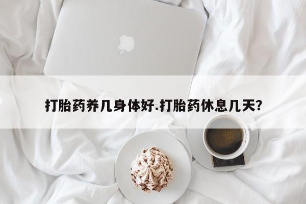 打胎药叫什么名字怎么购买打胎药养几身体好.打胎药休息几天？