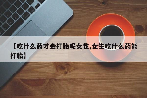 打胎药叫什么名字怎么购买【吃什么药才会打胎呢女性,女生吃什么药能打胎】