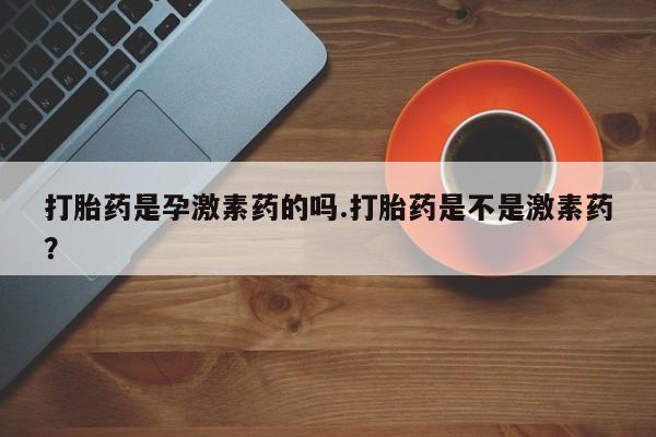 打胎药叫什么名字怎么购买打胎药是孕激素药的吗.打胎药是不是激素药？