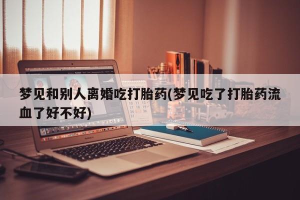 打胎药叫什么名字怎么购买梦见和别人离婚吃打胎药(梦见吃了打胎药流血了好不好)