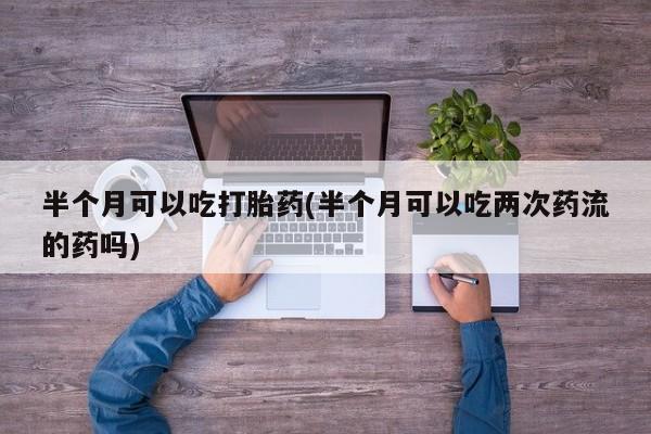 打胎药叫什么名字怎么购买半个月可以吃打胎药(半个月可以吃两次药流的药吗)