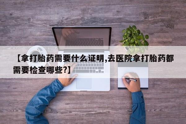 打胎药叫什么名字怎么购买【拿打胎药需要什么证明,去医院拿打胎药都需要检查哪些?】