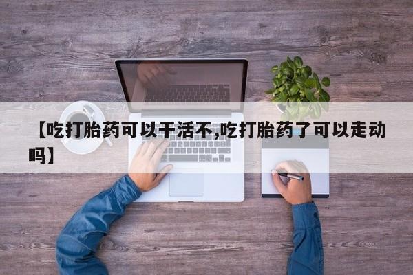 打胎药叫什么名字怎么购买【吃打胎药可以干活不,吃打胎药了可以走动吗】