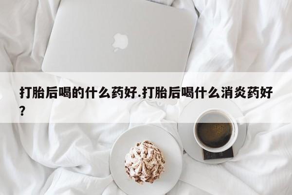 打胎药叫什么名字怎么购买打胎后喝的什么药好.打胎后喝什么消炎药好？
