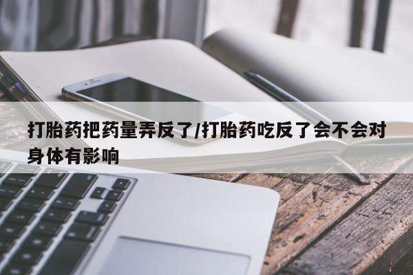 打胎药叫什么名字怎么购买打胎药把药量弄反了/打胎药吃反了会不会对身体有影响