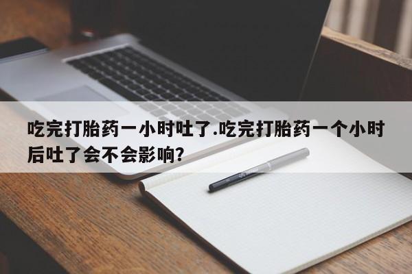 打胎药叫什么名字怎么购买吃完打胎药一小时吐了.吃完打胎药一个小时后吐了会不会影响？