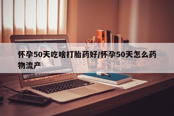 打胎药叫什么名字怎么购买怀孕50天吃啥打胎药好/怀孕50天怎么药物流产