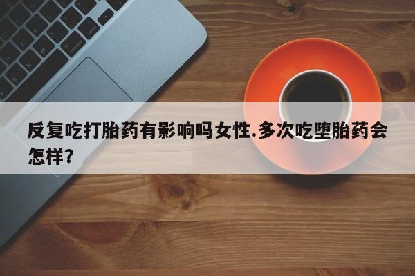 打胎药叫什么名字怎么购买反复吃打胎药有影响吗女性.多次吃堕胎药会怎样？