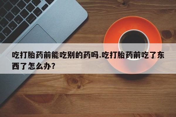 打胎药叫什么名字怎么购买吃打胎药前能吃别的药吗.吃打胎药前吃了东西了怎么办？