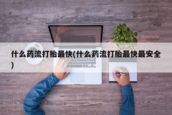 打胎药叫什么名字怎么购买什么药流打胎最快(什么药流打胎最快最安全)