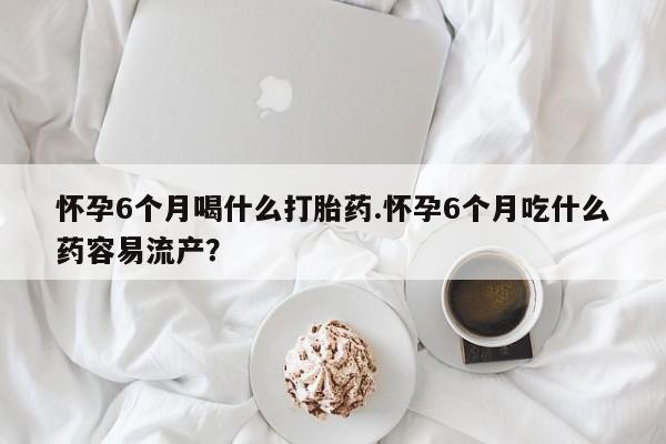打胎药叫什么名字怎么购买怀孕6个月喝什么打胎药.怀孕6个月吃什么药容易流产？