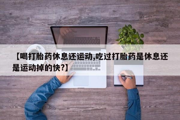 打胎药叫什么名字怎么购买【喝打胎药休息还运动,吃过打胎药是休息还是运动掉的快?】