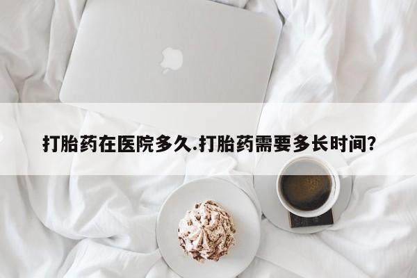 打胎药叫什么名字怎么购买打胎药在医院多久.打胎药需要多长时间？