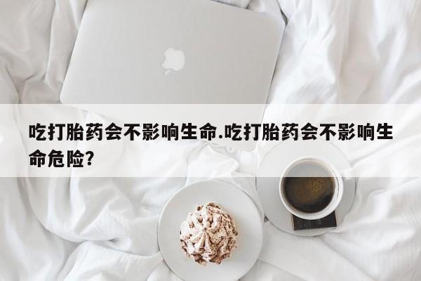 打胎药叫什么名字怎么购买吃打胎药会不影响生命.吃打胎药会不影响生命危险？