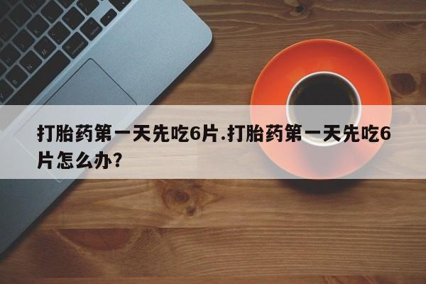 打胎药叫什么名字怎么购买打胎药第一天先吃6片.打胎药第一天先吃6片怎么办？