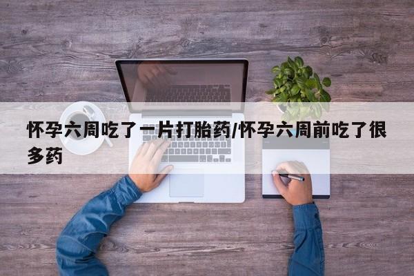 打胎药叫什么名字怎么购买怀孕六周吃了一片打胎药/怀孕六周前吃了很多药