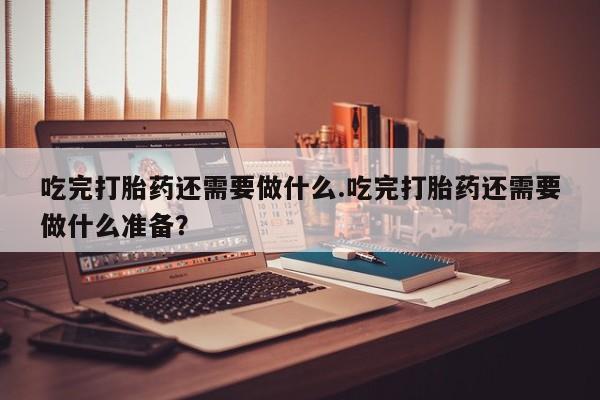 打胎药叫什么名字怎么购买吃完打胎药还需要做什么.吃完打胎药还需要做什么准备？