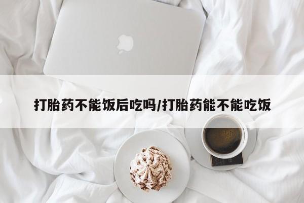 打胎药叫什么名字怎么购买打胎药不能饭后吃吗/打胎药能不能吃饭