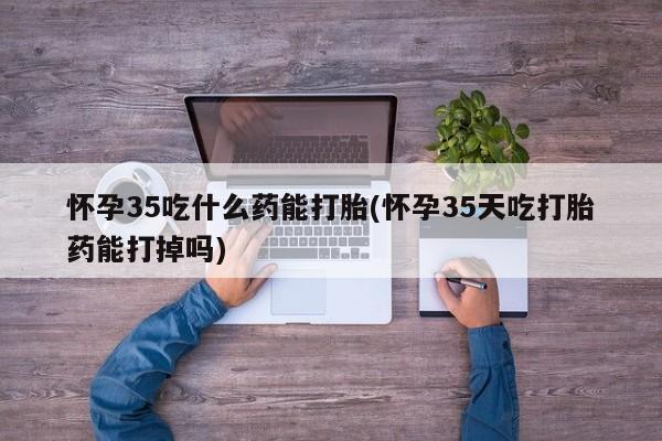 打胎药叫什么名字怎么购买怀孕35吃什么药能打胎(怀孕35天吃打胎药能打掉吗)
