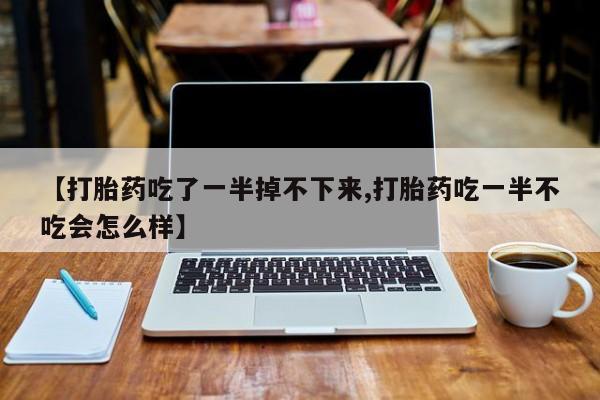 打胎药叫什么名字怎么购买【打胎药吃了一半掉不下来,打胎药吃一半不吃会怎么样】