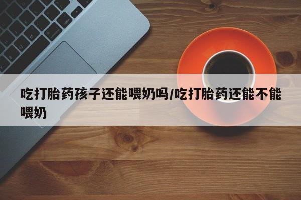 打胎药叫什么名字怎么购买吃打胎药孩子还能喂奶吗/吃打胎药还能不能喂奶