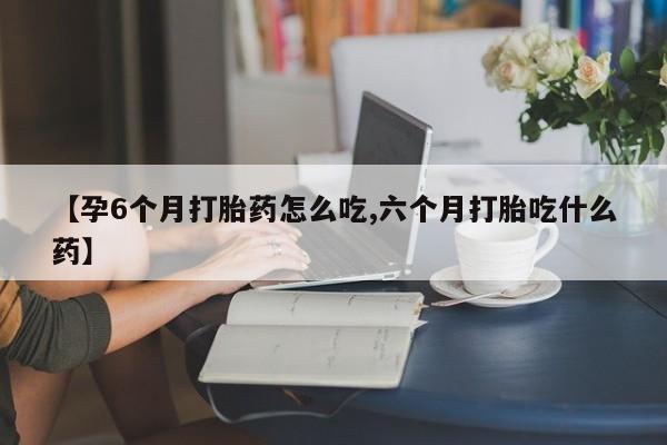 打胎药叫什么名字怎么购买【孕6个月打胎药怎么吃,六个月打胎吃什么药】