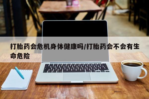 打胎药叫什么名字怎么购买打胎药会危机身体健康吗/打胎药会不会有生命危险