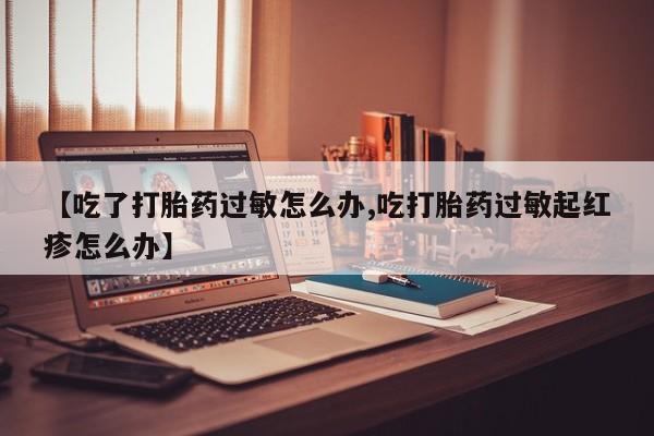 打胎药叫什么名字怎么购买【吃了打胎药过敏怎么办,吃打胎药过敏起红疹怎么办】