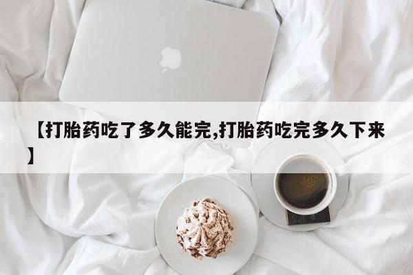 打胎药叫什么名字怎么购买【打胎药吃了多久能完,打胎药吃完多久下来】