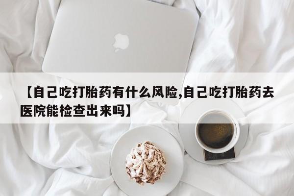 打胎药叫什么名字怎么购买【自己吃打胎药有什么风险,自己吃打胎药去医院能检查出来吗】