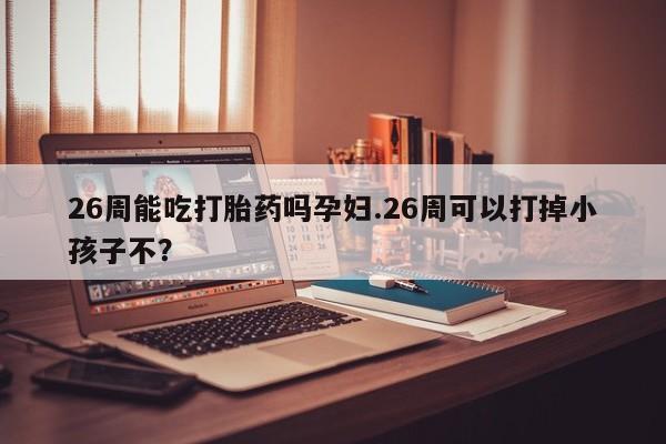 打胎药叫什么名字怎么购买26周能吃打胎药吗孕妇.26周可以打掉小孩子不？