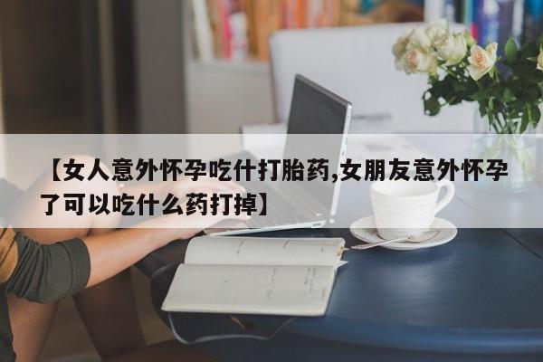 打胎药叫什么名字怎么购买【女人意外怀孕吃什打胎药,女朋友意外怀孕了可以吃什么药打掉】