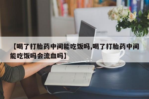 打胎药叫什么名字怎么购买【喝了打胎药中间能吃饭吗,喝了打胎药中间能吃饭吗会流血吗】