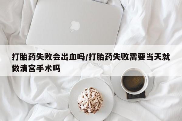 打胎药叫什么名字怎么购买打胎药失败会出血吗/打胎药失败需要当天就做清宫手术吗