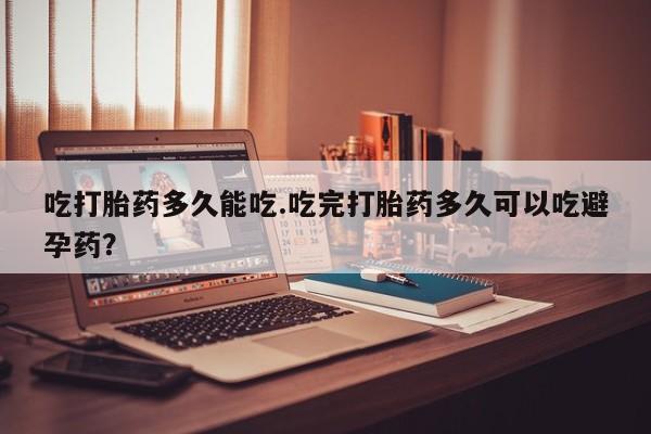 打胎药叫什么名字怎么购买吃打胎药多久能吃.吃完打胎药多久可以吃避孕药？