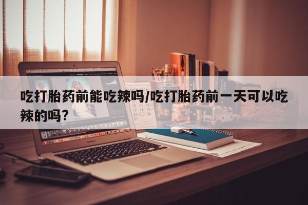 打胎药叫什么名字怎么购买吃打胎药前能吃辣吗/吃打胎药前一天可以吃辣的吗?