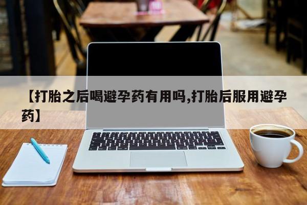 打胎药叫什么名字怎么购买【打胎之后喝避孕药有用吗,打胎后服用避孕药】