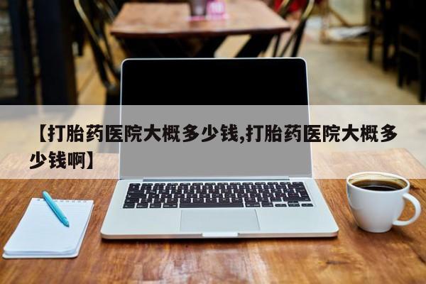 打胎药叫什么名字怎么购买【打胎药医院大概多少钱,打胎药医院大概多少钱啊】