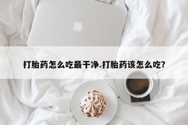 打胎药叫什么名字怎么购买打胎药怎么吃最干净.打胎药该怎么吃？