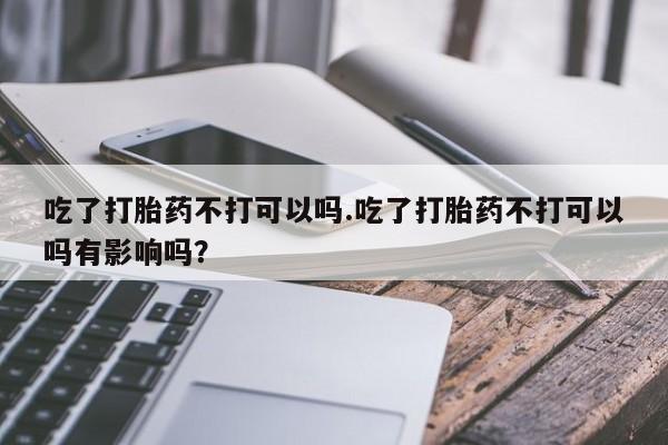 打胎药叫什么名字怎么购买吃了打胎药不打可以吗.吃了打胎药不打可以吗有影响吗？