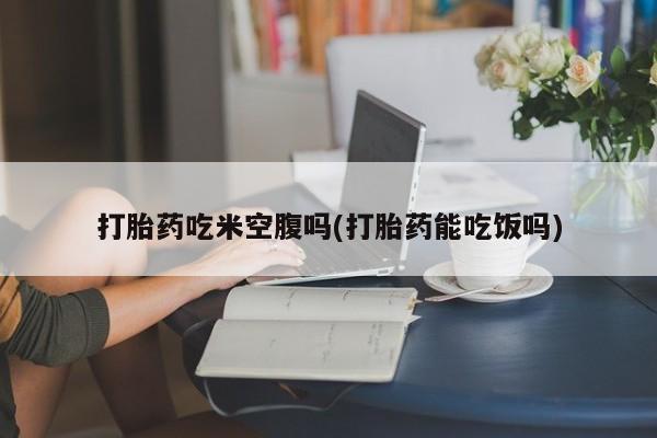 打胎药叫什么名字怎么购买打胎药吃米空腹吗(打胎药能吃饭吗)
