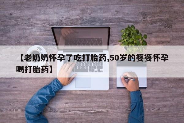 打胎药叫什么名字怎么购买【老奶奶怀孕了吃打胎药,50岁的婆婆怀孕喝打胎药】