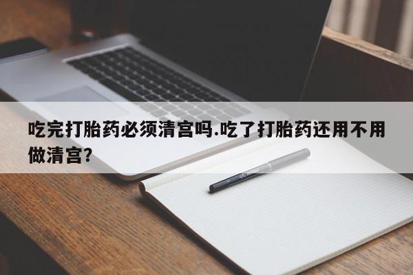 打胎药叫什么名字怎么购买吃完打胎药必须清宫吗.吃了打胎药还用不用做清宫？