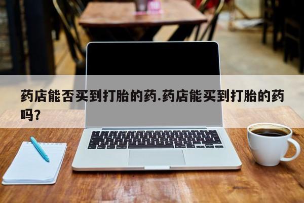 打胎药叫什么名字怎么购买药店能否买到打胎的药.药店能买到打胎的药吗？