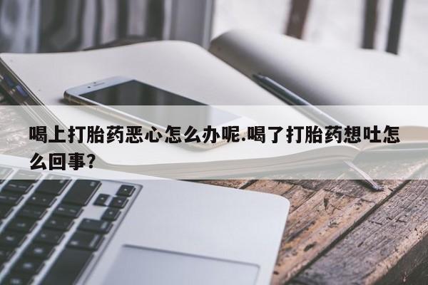打胎药叫什么名字怎么购买喝上打胎药恶心怎么办呢.喝了打胎药想吐怎么回事？
