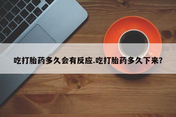 打胎药叫什么名字怎么购买吃打胎药多久会有反应.吃打胎药多久下来？