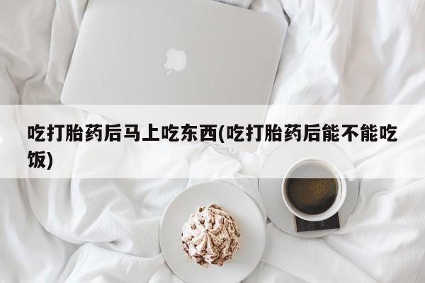 打胎药叫什么名字怎么购买吃打胎药后马上吃东西(吃打胎药后能不能吃饭)