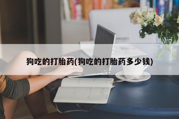 打胎药叫什么名字怎么购买狗吃的打胎药(狗吃的打胎药多少钱)